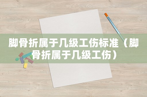 腳骨折屬于幾級工傷標準（腳骨折屬于幾級工傷）