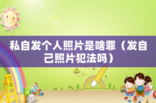 私自發(fā)個(gè)人照片是啥罪（發(fā)自己照片犯法嗎）