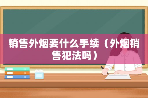 銷售外煙要什么手續(xù)（外煙銷售犯法嗎）