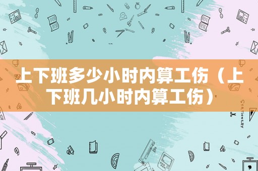 上下班多少小時內(nèi)算工傷（上下班幾小時內(nèi)算工傷）