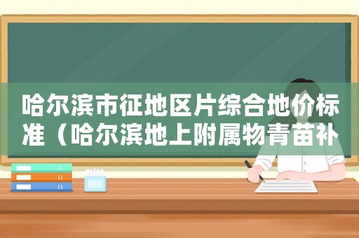 哈爾濱市征地區(qū)片綜合地價(jià)標(biāo)準(zhǔn)（哈爾濱地上附屬物青苗補(bǔ)償標(biāo)準(zhǔn)）