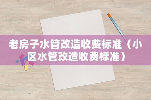 老房子水管改造收費標準（小區(qū)水管改造收費標準）