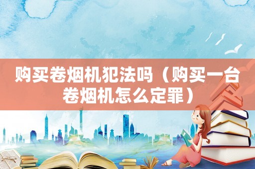 購(gòu)買(mǎi)卷煙機(jī)犯法嗎（購(gòu)買(mǎi)一臺(tái)卷煙機(jī)怎么定罪）