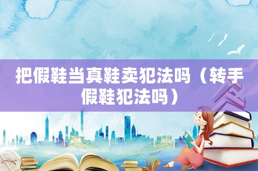 把假鞋當(dāng)真鞋賣犯法嗎（轉(zhuǎn)手假鞋犯法嗎）