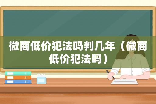微商低價(jià)犯法嗎判幾年（微商低價(jià)犯法嗎）