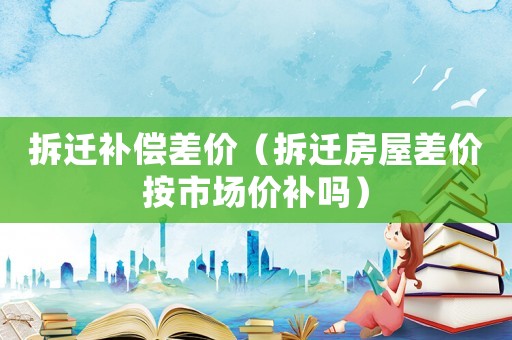 拆遷補償差價（拆遷房屋差價按市場價補嗎）
