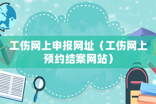 工傷網(wǎng)上申報(bào)網(wǎng)址（工傷網(wǎng)上預(yù)約結(jié)案網(wǎng)站）