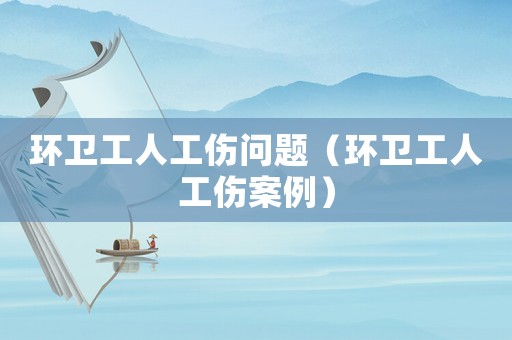 環(huán)衛(wèi)工人工傷問題（環(huán)衛(wèi)工人工傷案例）