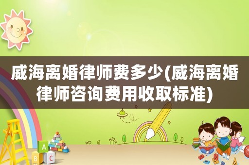 威海離婚律師費多少(威海離婚律師咨詢費用收取標準)
