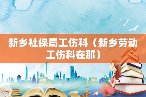 新鄉(xiāng)社保局工傷科（新鄉(xiāng)勞動(dòng)工傷科在那）