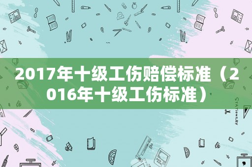 2017年十級工傷賠償標(biāo)準(zhǔn)（2016年十級工傷標(biāo)準(zhǔn)）