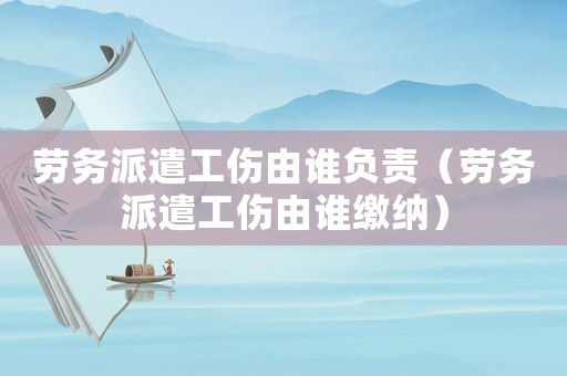 勞務(wù)派遣工傷由誰(shuí)負(fù)責(zé)（勞務(wù)派遣工傷由誰(shuí)繳納）