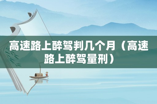 高速路上醉駕判幾個(gè)月（高速路上醉駕量刑）