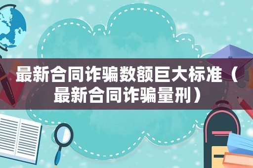 最新合同詐騙數(shù)額巨大標(biāo)準(zhǔn)（最新合同詐騙量刑）
