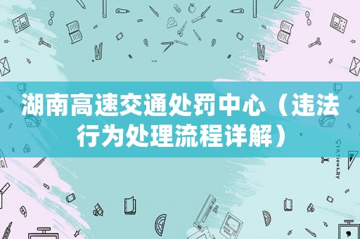 湖南高速交通處罰中心（違法行為處理流程詳解）