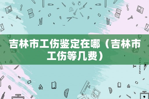 吉林市工傷鑒定在哪（吉林市工傷等幾費(fèi)）
