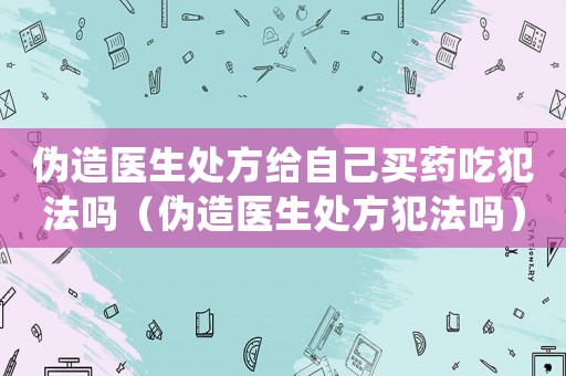 偽造醫(yī)生處方給自己買藥吃犯法嗎（偽造醫(yī)生處方犯法嗎）
