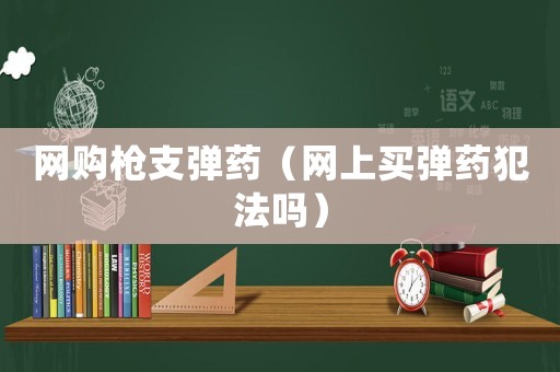 網(wǎng)購槍支彈藥（網(wǎng)上買彈藥犯法嗎）