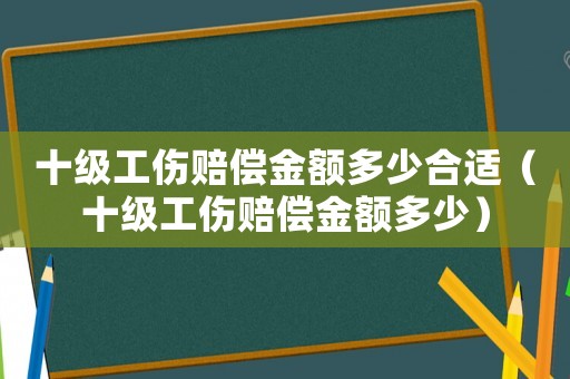 十級(jí)工傷賠償金額多少合適（十級(jí)工傷賠償金額多少）