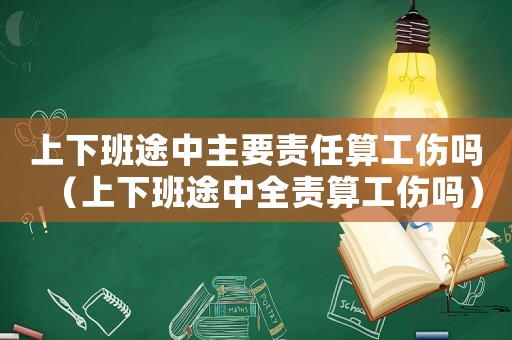 上下班途中主要責(zé)任算工傷嗎（上下班途中全責(zé)算工傷嗎）
