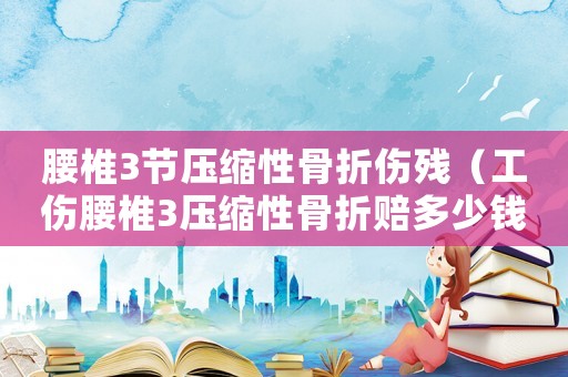 腰椎3節(jié)壓縮性骨折傷殘（工傷腰椎3壓縮性骨折賠多少錢）