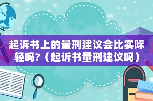 起訴書(shū)上的量刑建議會(huì)比實(shí)際輕嗎?（起訴書(shū)量刑建議嗎）
