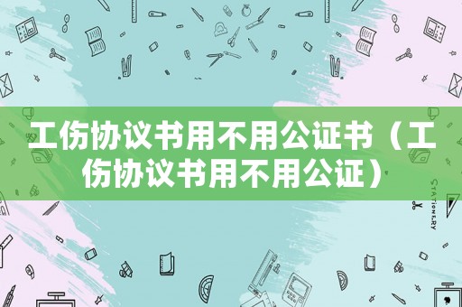 工傷協(xié)議書用不用公證書（工傷協(xié)議書用不用公證）