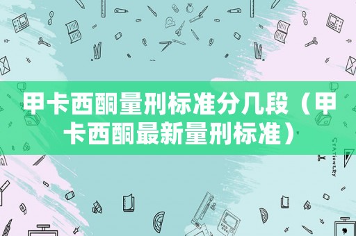 甲卡西酮量刑標(biāo)準(zhǔn)分幾段（甲卡西酮最新量刑標(biāo)準(zhǔn)）