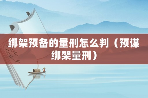 綁架預備的量刑怎么判（預謀綁架量刑）