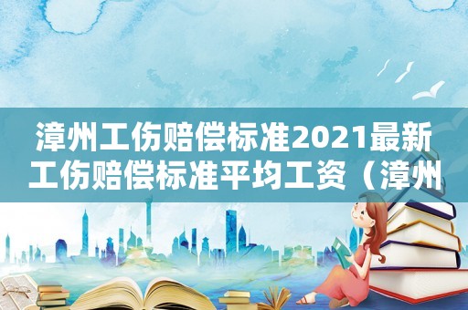 漳州工傷賠償標(biāo)準(zhǔn)2021最新工傷賠償標(biāo)準(zhǔn)平均工資（漳州工傷賠償標(biāo)準(zhǔn)）