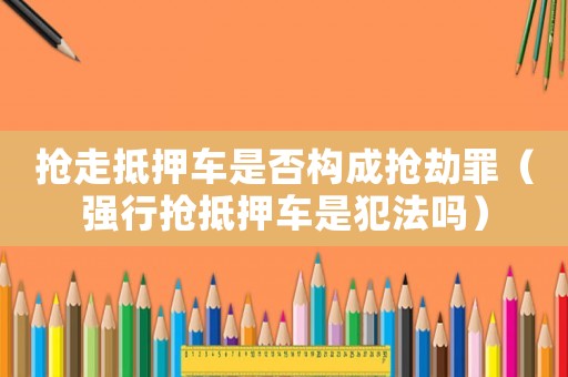 搶走抵押車是否構(gòu)成搶劫罪（強行搶抵押車是犯法嗎）
