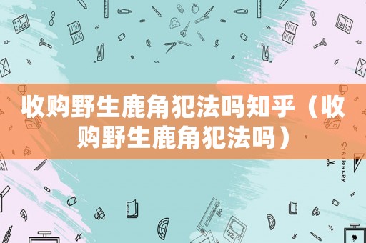收購(gòu)野生鹿角犯法嗎知乎（收購(gòu)野生鹿角犯法嗎）