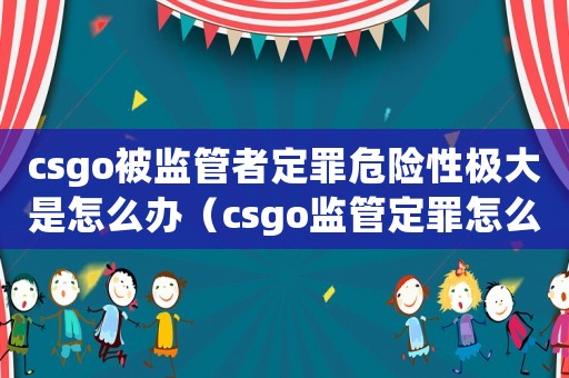 csgo被監(jiān)管者定罪危險性極大是怎么辦（csgo監(jiān)管定罪怎么辦）
