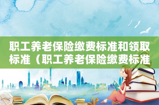 職工養(yǎng)老保險繳費標準和領(lǐng)取標準（職工養(yǎng)老保險繳費標準）