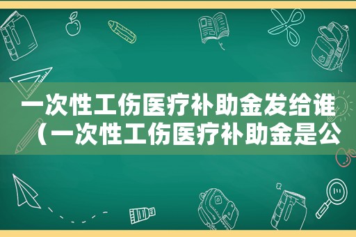 一次性工傷醫(yī)療補助金發(fā)給誰（一次性工傷醫(yī)療補助金是公司墊付嗎）