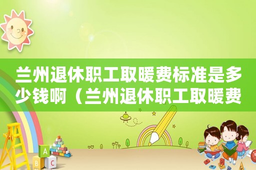 蘭州退休職工取暖費(fèi)標(biāo)準(zhǔn)是多少錢啊（蘭州退休職工取暖費(fèi)標(biāo)準(zhǔn)是多少錢）