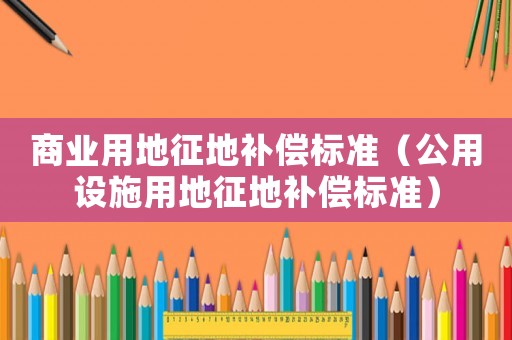 商業(yè)用地征地補(bǔ)償標(biāo)準(zhǔn)（公用設(shè)施用地征地補(bǔ)償標(biāo)準(zhǔn)）
