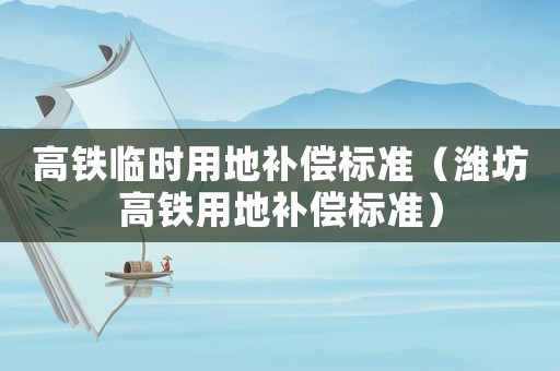高鐵臨時用地補償標(biāo)準(zhǔn)（濰坊高鐵用地補償標(biāo)準(zhǔn)）