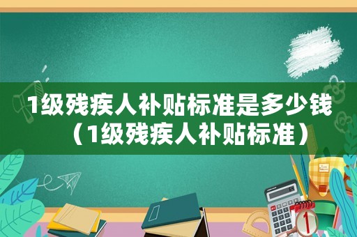 1級殘疾人補(bǔ)貼標(biāo)準(zhǔn)是多少錢（1級殘疾人補(bǔ)貼標(biāo)準(zhǔn)）