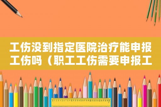 工傷沒到指定醫(yī)院治療能申報(bào)工傷嗎（職工工傷需要申報(bào)工傷嗎）