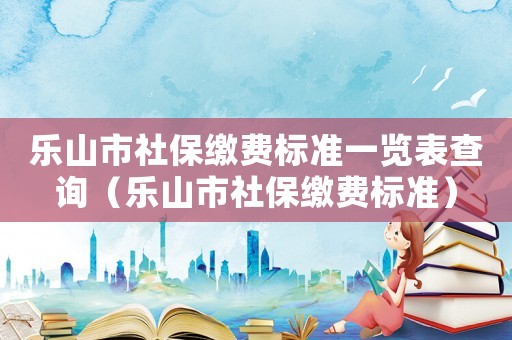 樂山市社保繳費標準一覽表查詢（樂山市社保繳費標準）