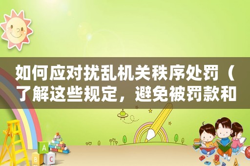 如何應(yīng)對(duì)擾亂機(jī)關(guān)秩序處罰（了解這些規(guī)定，避免被罰款和拘留）