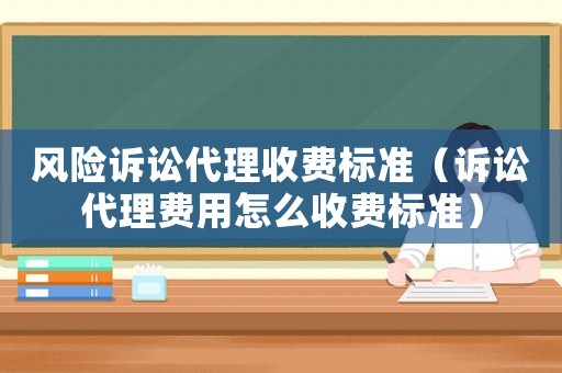 風險訴訟代理收費標準（訴訟代理費用怎么收費標準）