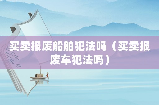 買賣報(bào)廢船舶犯法嗎（買賣報(bào)廢車犯法嗎）