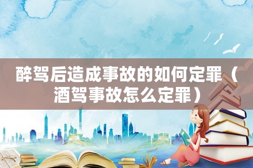 醉駕后造成事故的如何定罪（酒駕事故怎么定罪）