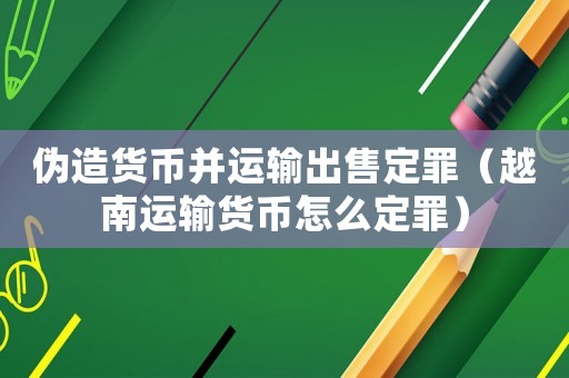 偽造貨幣并運(yùn)輸出售定罪（越南運(yùn)輸貨幣怎么定罪）