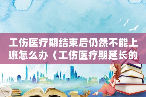 工傷醫(yī)療期結(jié)束后仍然不能上班怎么辦（工傷醫(yī)療期延長的規(guī)定）