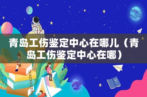 青島工傷鑒定中心在哪兒（青島工傷鑒定中心在哪）