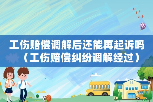 工傷賠償調(diào)解后還能再起訴嗎（工傷賠償糾紛調(diào)解經(jīng)過）