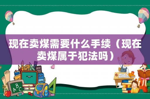 現(xiàn)在賣煤需要什么手續(xù)（現(xiàn)在賣煤屬于犯法嗎）